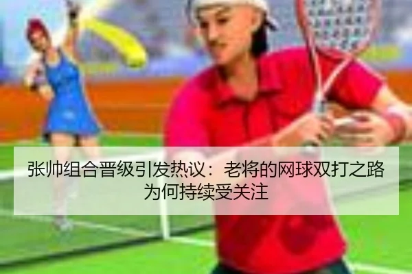 张帅组合晋级引发热议：老将的网球双打之路为何持续受关注